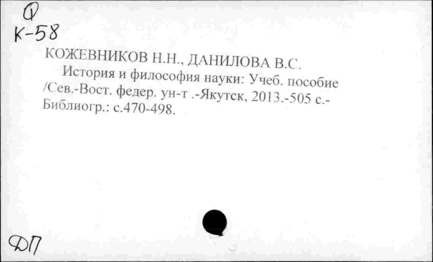 ﻿КОЖЕВНИКОВ Н.Н.. ДАНИЛОВА В.С
Р"’ " *илосоФ™ науки: Учеб, пособие /С ев.-Вост. федер. ун-т .-Якутск. 2013.-505 с -Ьиблиогр.: с.470-498.